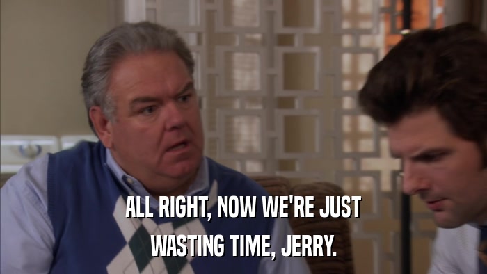 ALL RIGHT, NOW WE'RE JUST WASTING TIME, JERRY. 