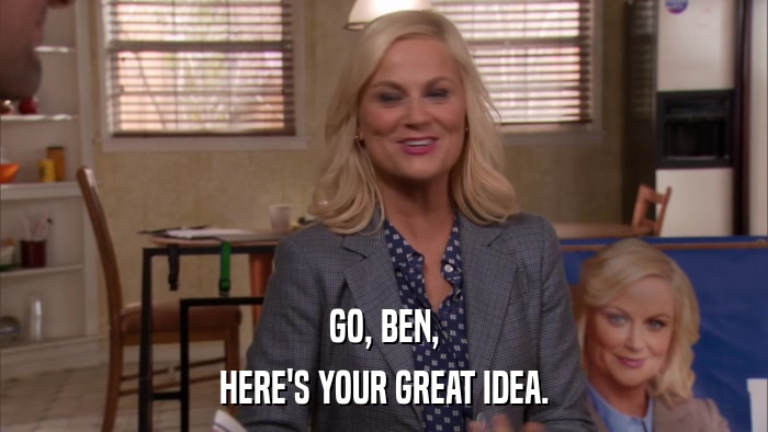 GO, BEN, HERE'S YOUR GREAT IDEA. 