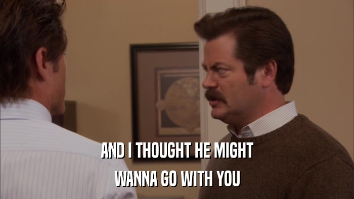 AND I THOUGHT HE MIGHT WANNA GO WITH YOU 