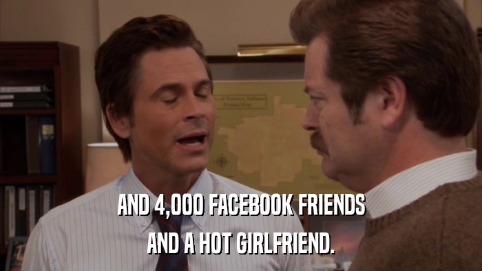 AND 4,000 FACEBOOK FRIENDS AND A HOT GIRLFRIEND. 