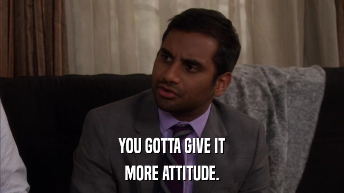 YOU GOTTA GIVE IT MORE ATTITUDE. 