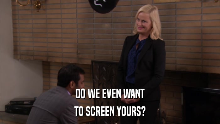 DO WE EVEN WANT TO SCREEN YOURS? 