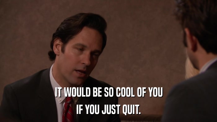 IT WOULD BE SO COOL OF YOU IF YOU JUST QUIT. 
