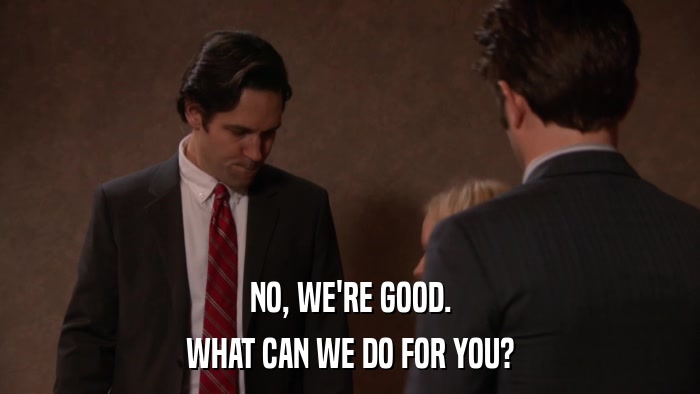 NO, WE'RE GOOD. WHAT CAN WE DO FOR YOU? 