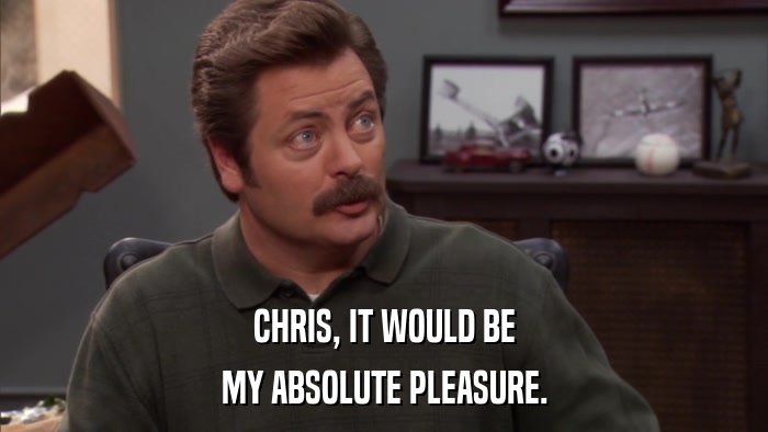 CHRIS, IT WOULD BE MY ABSOLUTE PLEASURE. 