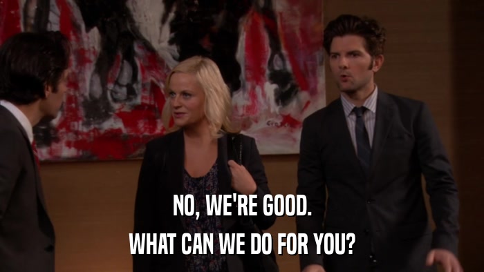 NO, WE'RE GOOD. WHAT CAN WE DO FOR YOU? 
