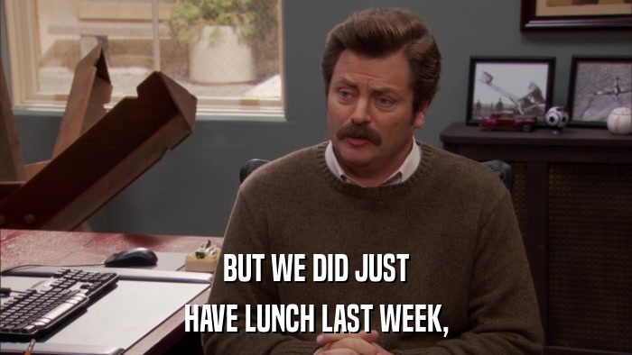 BUT WE DID JUST HAVE LUNCH LAST WEEK, 