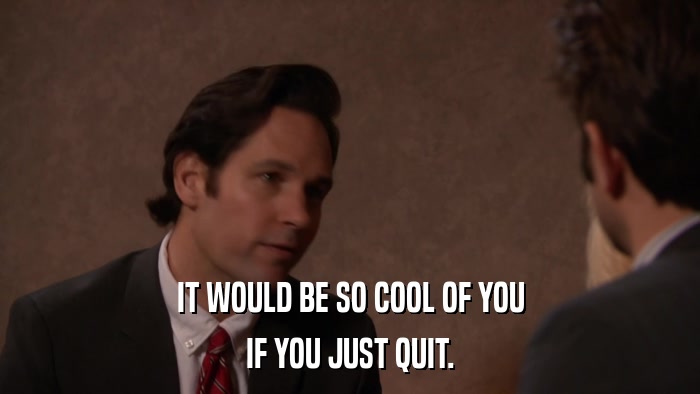 IT WOULD BE SO COOL OF YOU IF YOU JUST QUIT. 