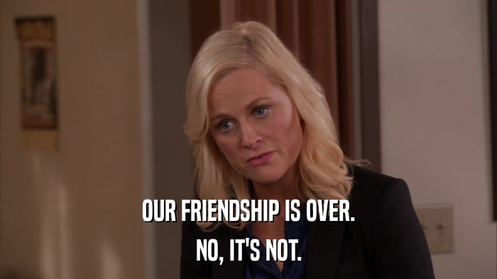 OUR FRIENDSHIP IS OVER. NO, IT'S NOT. 