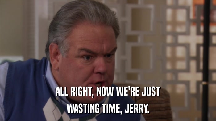 ALL RIGHT, NOW WE'RE JUST WASTING TIME, JERRY. 