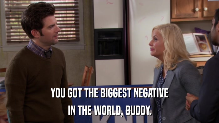 YOU GOT THE BIGGEST NEGATIVE IN THE WORLD, BUDDY. 
