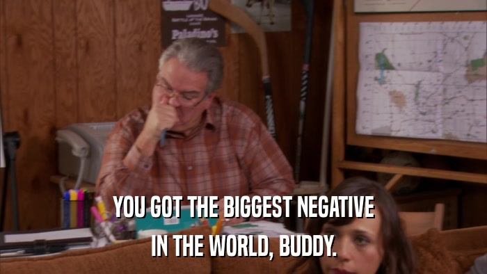 YOU GOT THE BIGGEST NEGATIVE IN THE WORLD, BUDDY. 