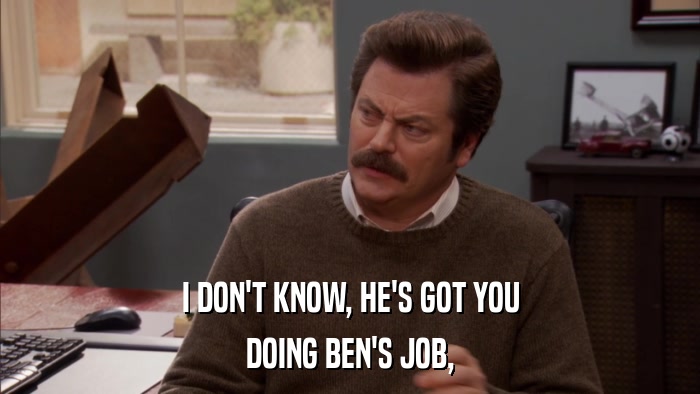 I DON'T KNOW, HE'S GOT YOU DOING BEN'S JOB, 