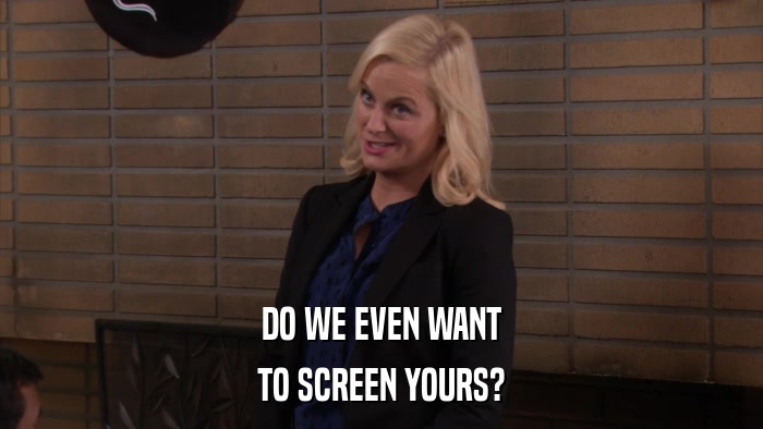 DO WE EVEN WANT TO SCREEN YOURS? 