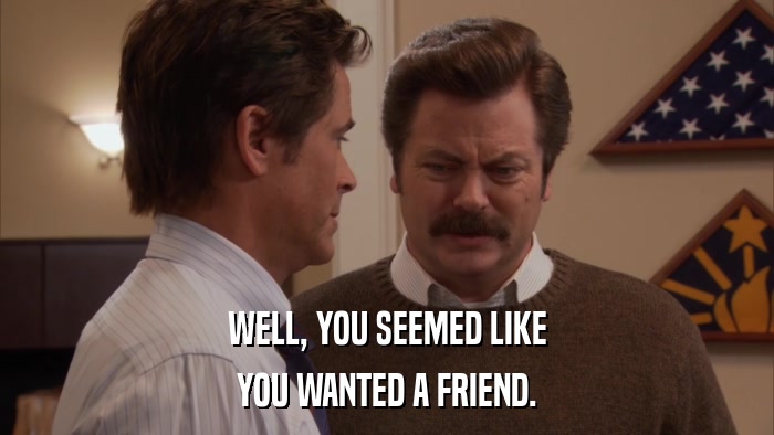WELL, YOU SEEMED LIKE YOU WANTED A FRIEND. 