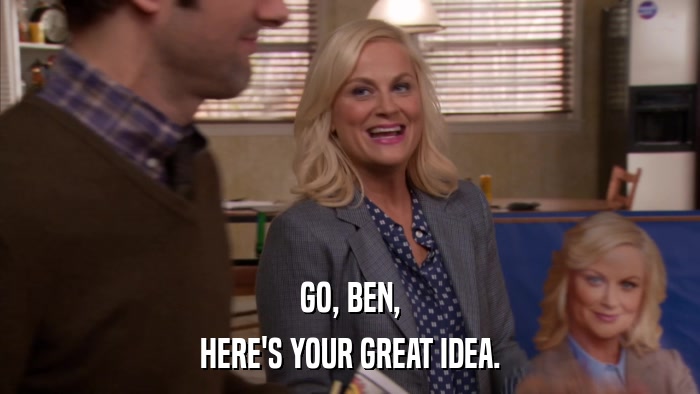 GO, BEN, HERE'S YOUR GREAT IDEA. 