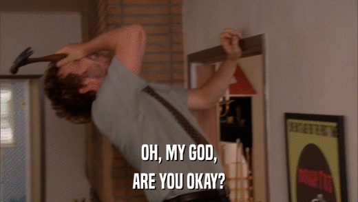 OH, MY GOD, ARE YOU OKAY? 