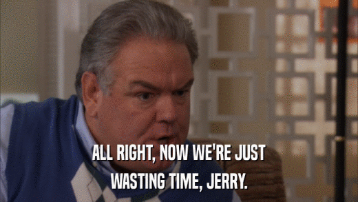 ALL RIGHT, NOW WE'RE JUST WASTING TIME, JERRY. 