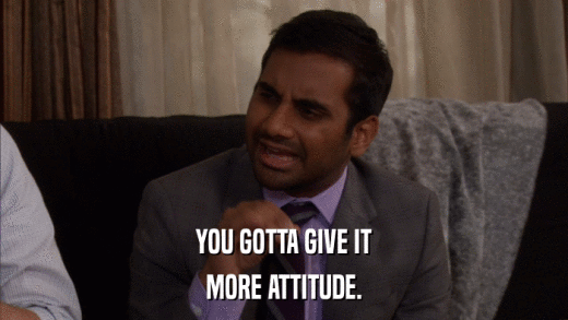 YOU GOTTA GIVE IT MORE ATTITUDE. 