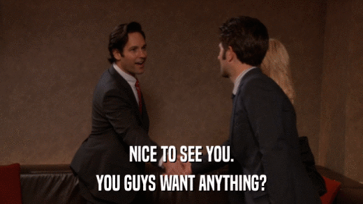 NICE TO SEE YOU. YOU GUYS WANT ANYTHING? 