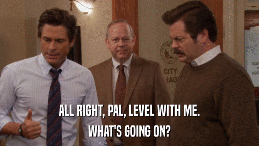 ALL RIGHT, PAL, LEVEL WITH ME. WHAT'S GOING ON? 