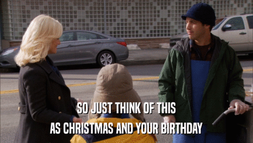 SO JUST THINK OF THIS AS CHRISTMAS AND YOUR BIRTHDAY 