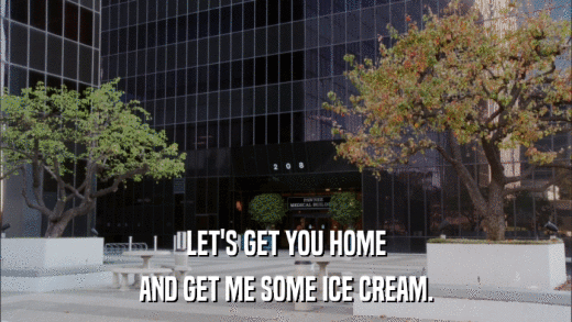 LET'S GET YOU HOME AND GET ME SOME ICE CREAM. 