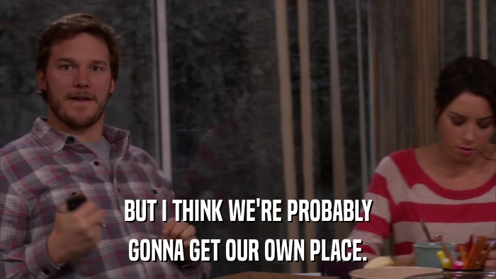 BUT I THINK WE'RE PROBABLY GONNA GET OUR OWN PLACE. 