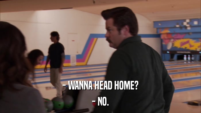- WANNA HEAD HOME? - NO. 
