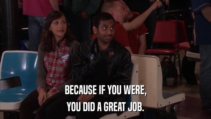 BECAUSE IF YOU WERE, YOU DID A GREAT JOB. 