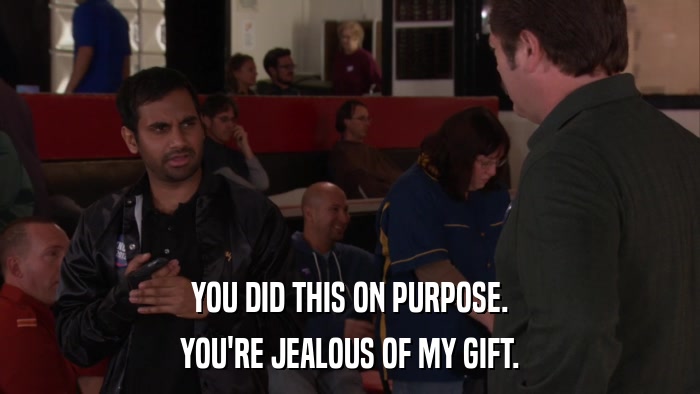 YOU DID THIS ON PURPOSE. YOU'RE JEALOUS OF MY GIFT. 