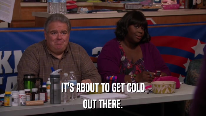 IT'S ABOUT TO GET COLD OUT THERE. 
