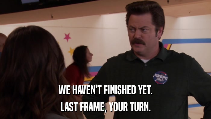 WE HAVEN'T FINISHED YET. LAST FRAME, YOUR TURN. 