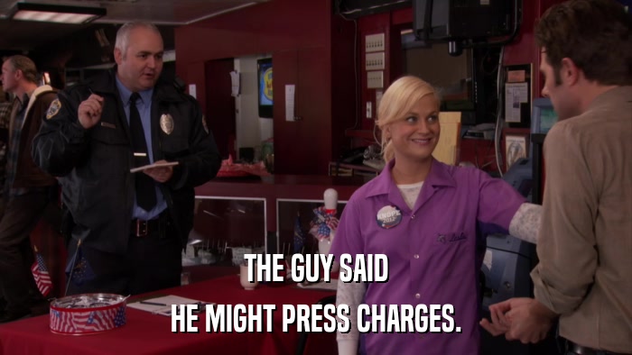 THE GUY SAID HE MIGHT PRESS CHARGES. 