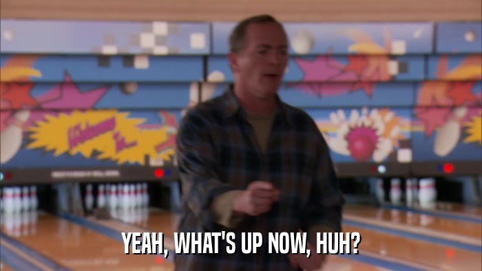 YEAH, WHAT'S UP NOW, HUH?  