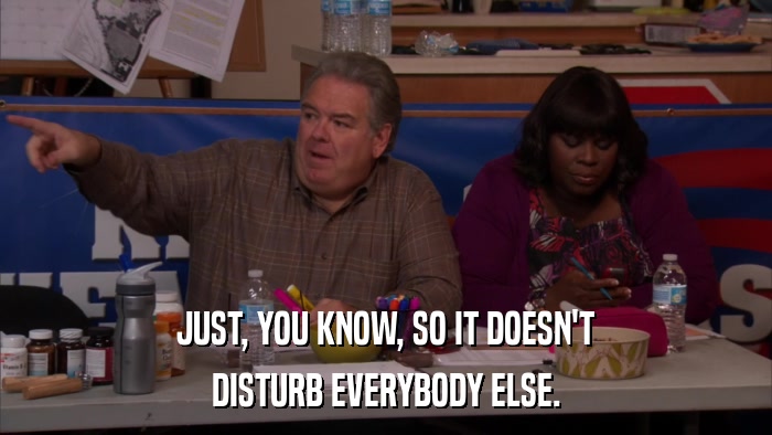 JUST, YOU KNOW, SO IT DOESN'T DISTURB EVERYBODY ELSE. 