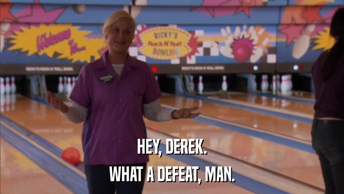 HEY, DEREK. WHAT A DEFEAT, MAN. 