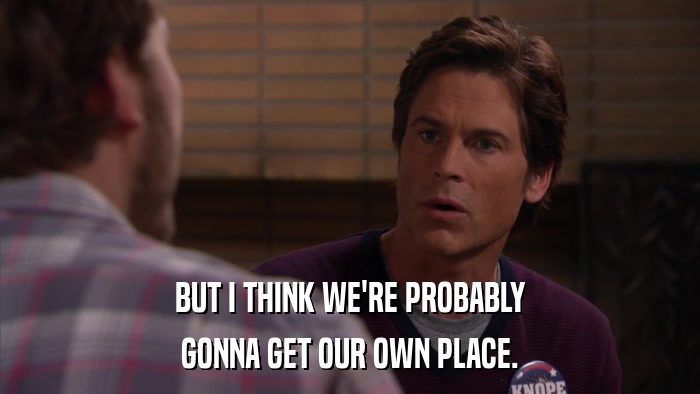 BUT I THINK WE'RE PROBABLY GONNA GET OUR OWN PLACE. 