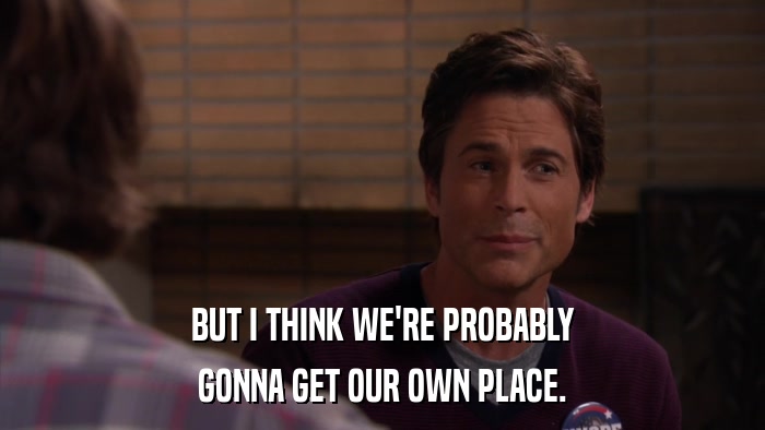 BUT I THINK WE'RE PROBABLY GONNA GET OUR OWN PLACE. 