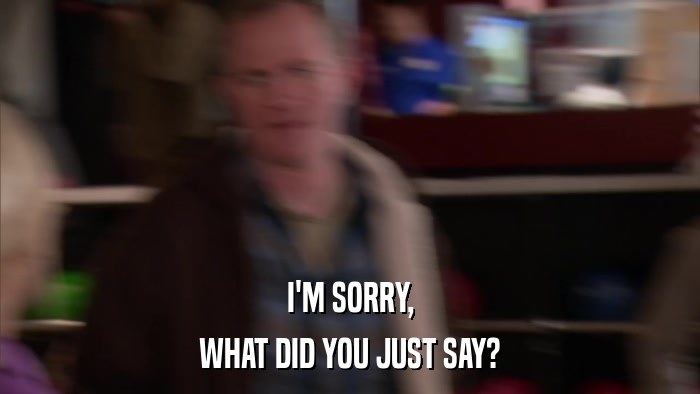 I'M SORRY, WHAT DID YOU JUST SAY? 