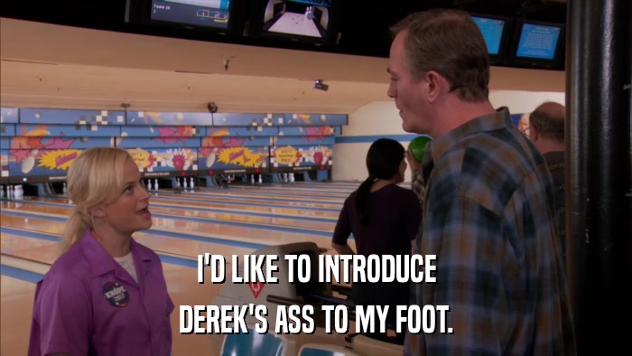 I'D LIKE TO INTRODUCE DEREK'S ASS TO MY FOOT. 