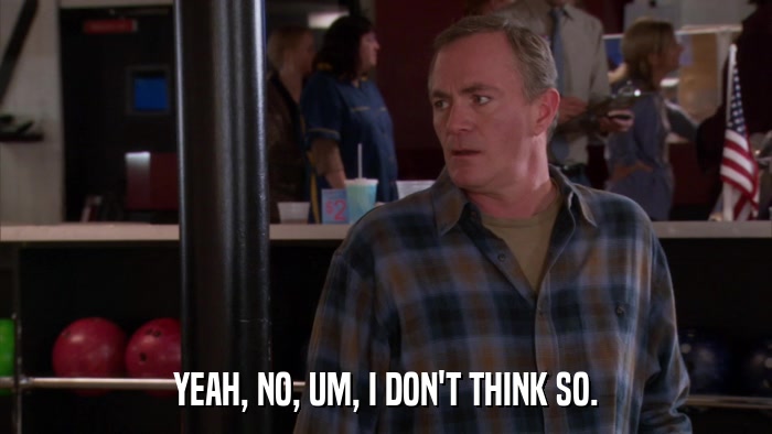 YEAH, NO, UM, I DON'T THINK SO.  