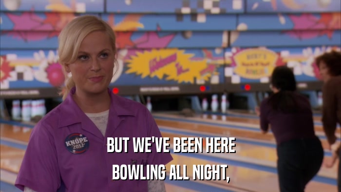 BUT WE'VE BEEN HERE BOWLING ALL NIGHT, 