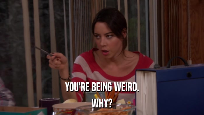 YOU'RE BEING WEIRD. WHY? 