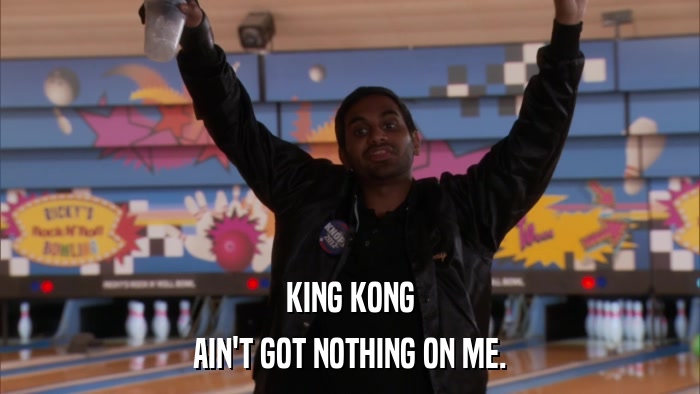 KING KONG AIN'T GOT NOTHING ON ME. 