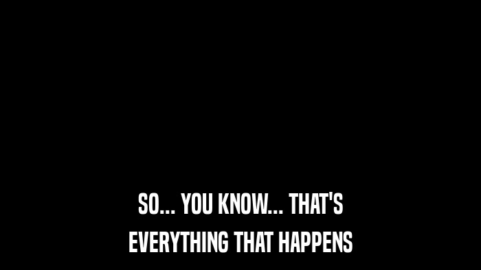 SO... YOU KNOW... THAT'S EVERYTHING THAT HAPPENS 