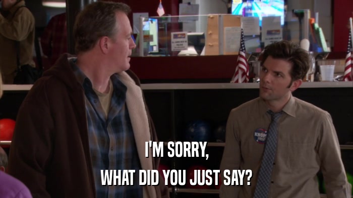 I'M SORRY, WHAT DID YOU JUST SAY? 