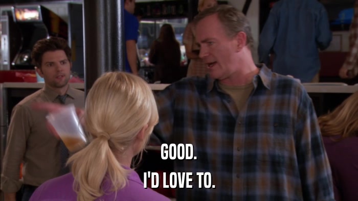 GOOD. I'D LOVE TO. 
