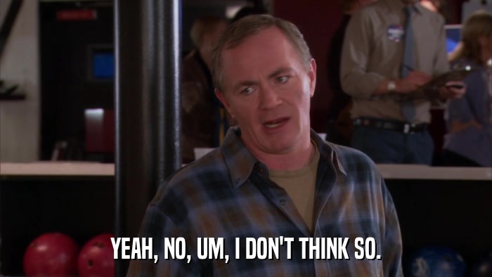 YEAH, NO, UM, I DON'T THINK SO.  