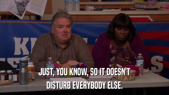 JUST, YOU KNOW, SO IT DOESN'T DISTURB EVERYBODY ELSE. 
